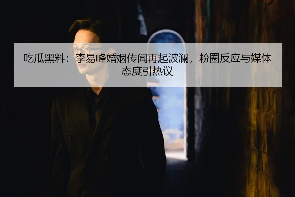 吃瓜黑料：李易峰婚姻传闻再起波澜，粉圈反应与媒体态度引热议